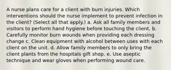 A nurse plans care for a client with burn injuries. Which interventions should the nurse implement to prevent infection in the client? (Select all that apply.) a. Ask all family members and visitors to perform hand hygiene before touching the client. b. Carefully monitor burn wounds when providing each dressing change c. Clean equipment with alcohol between uses with each client on the unit. d. Allow family members to only bring the client plants from the hospitals gift shop. e. Use aseptic technique and wear gloves when performing wound care.