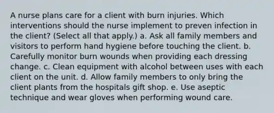 A nurse plans care for a client with burn injuries. Which interventions should the nurse implement to preven infection in the client? (Select all that apply.) a. Ask all family members and visitors to perform hand hygiene before touching the client. b. Carefully monitor burn wounds when providing each dressing change. c. Clean equipment with alcohol between uses with each client on the unit. d. Allow family members to only bring the client plants from the hospitals gift shop. e. Use aseptic technique and wear gloves when performing wound care.