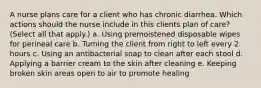 A nurse plans care for a client who has chronic diarrhea. Which actions should the nurse include in this clients plan of care? (Select all that apply.) a. Using premoistened disposable wipes for perineal care b. Turning the client from right to left every 2 hours c. Using an antibacterial soap to clean after each stool d. Applying a barrier cream to the skin after cleaning e. Keeping broken skin areas open to air to promote healing