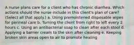 A nurse plans care for a client who has chronic diarrhea. Which actions should the nurse include in this client's plan of care? (Select all that apply.) a. Using premoistened disposable wipes for perineal care b. Turning the client from right to left every 2 hours c. Using an antibacterial soap to clean after each stool d. Applying a barrier cream to the skin after cleaning e. Keeping broken skin areas open to air to promote healing