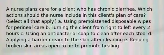 A nurse plans care for a client who has chronic diarrhea. Which actions should the nurse include in this client's plan of care? (Select all that apply.) a. Using premoistened disposable wipes for perineal care b. Turning the client from right to left every 2 hours c. Using an antibacterial soap to clean after each stool d. Applying a barrier cream to the skin after cleaning e. Keeping broken skin areas open to air to promote healing