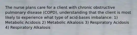 The nurse plans care for a client with chronic obstructive pulmonary disease (COPD), understanding that the client is most likely to experience what type of acid-bases imbalance: 1) Metabolic Acidosis 2) Metabolic Alkalosis 3) Respiratory Acidosis 4) Respiratory Alkalosis