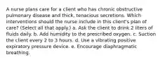 A nurse plans care for a client who has chronic obstructive pulmonary disease and thick, tenacious secretions. Which interventions should the nurse include in this client's plan of care? (Select all that apply.) a. Ask the client to drink 2 liters of fluids daily. b. Add humidity to the prescribed oxygen. c. Suction the client every 2 to 3 hours. d. Use a vibrating positive expiratory pressure device. e. Encourage diaphragmatic breathing.