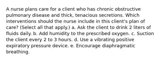 A nurse plans care for a client who has chronic obstructive pulmonary disease and thick, tenacious secretions. Which interventions should the nurse include in this client's plan of care? (Select all that apply.) a. Ask the client to drink 2 liters of fluids daily. b. Add humidity to the prescribed oxygen. c. Suction the client every 2 to 3 hours. d. Use a vibrating positive expiratory pressure device. e. Encourage diaphragmatic breathing.