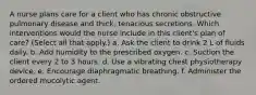 A nurse plans care for a client who has chronic obstructive pulmonary disease and thick, tenacious secretions. Which interventions would the nurse include in this client's plan of care? (Select all that apply.) a. Ask the client to drink 2 L of fluids daily. b. Add humidity to the prescribed oxygen. c. Suction the client every 2 to 3 hours. d. Use a vibrating chest physiotherapy device. e. Encourage diaphragmatic breathing. f. Administer the ordered mucolytic agent.