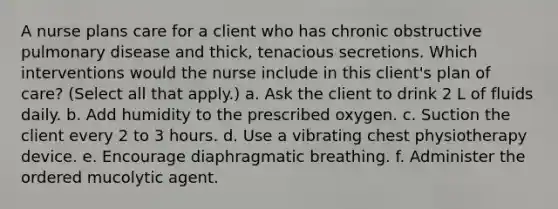 A nurse plans care for a client who has chronic obstructive pulmonary disease and thick, tenacious secretions. Which interventions would the nurse include in this client's plan of care? (Select all that apply.) a. Ask the client to drink 2 L of fluids daily. b. Add humidity to the prescribed oxygen. c. Suction the client every 2 to 3 hours. d. Use a vibrating chest physiotherapy device. e. Encourage diaphragmatic breathing. f. Administer the ordered mucolytic agent.