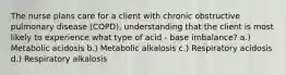 The nurse plans care for a client with chronic obstructive pulmonary disease (COPD), understanding that the client is most likely to experience what type of acid - base imbalance? a.) Metabolic acidosis b.) Metabolic alkalosis c.) Respiratory acidosis d.) Respiratory alkalosis