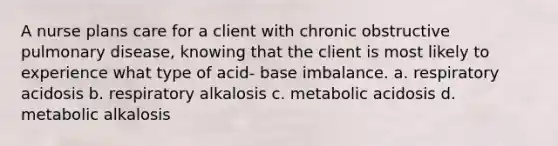 A nurse plans care for a client with chronic obstructive pulmonary disease, knowing that the client is most likely to experience what type of acid- base imbalance. a. respiratory acidosis b. respiratory alkalosis c. metabolic acidosis d. metabolic alkalosis