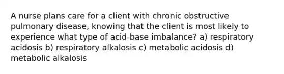 A nurse plans care for a client with chronic obstructive pulmonary disease, knowing that the client is most likely to experience what type of acid-base imbalance? a) respiratory acidosis b) respiratory alkalosis c) metabolic acidosis d) metabolic alkalosis