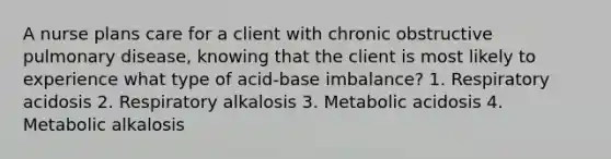 A nurse plans care for a client with chronic obstructive pulmonary disease, knowing that the client is most likely to experience what type of acid-base imbalance? 1. Respiratory acidosis 2. Respiratory alkalosis 3. Metabolic acidosis 4. Metabolic alkalosis