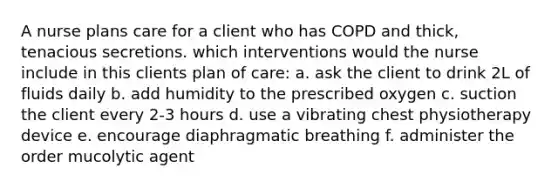 A nurse plans care for a client who has COPD and thick, tenacious secretions. which interventions would the nurse include in this clients plan of care: a. ask the client to drink 2L of fluids daily b. add humidity to the prescribed oxygen c. suction the client every 2-3 hours d. use a vibrating chest physiotherapy device e. encourage diaphragmatic breathing f. administer the order mucolytic agent