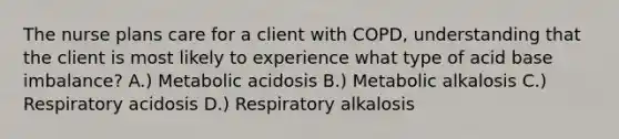 The nurse plans care for a client with COPD, understanding that the client is most likely to experience what type of acid base imbalance? A.) Metabolic acidosis B.) Metabolic alkalosis C.) Respiratory acidosis D.) Respiratory alkalosis