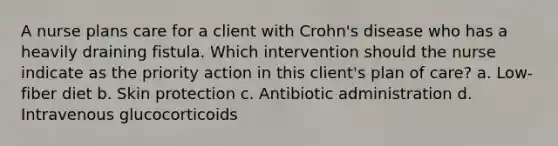 A nurse plans care for a client with Crohn's disease who has a heavily draining fistula. Which intervention should the nurse indicate as the priority action in this client's plan of care? a. Low-fiber diet b. Skin protection c. Antibiotic administration d. Intravenous glucocorticoids