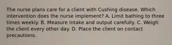 The nurse plans care for a client with Cushing disease. Which intervention does the nurse implement? A. Limit bathing to three times weekly. B. Measure intake and output carefully. C. Weigh the client every other day. D. Place the client on contact precautions.