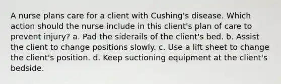 A nurse plans care for a client with Cushing's disease. Which action should the nurse include in this client's plan of care to prevent injury? a. Pad the siderails of the client's bed. b. Assist the client to change positions slowly. c. Use a lift sheet to change the client's position. d. Keep suctioning equipment at the client's bedside.