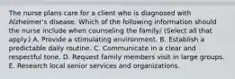 The nurse plans care for a client who is diagnosed with Alzheimer's disease. Which of the following information should the nurse include when counseling the family/ (Select all that apply.) A. Provide a stimulating environment. B. Establish a predictable daily routine. C. Communicate in a clear and respectful tone. D. Request family members visit in large groups. E. Research local senior services and organizations.