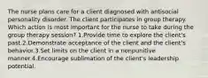 The nurse plans care for a client diagnosed with antisocial personality disorder. The client participates in group therapy. Which action is most important for the nurse to take during the group therapy session? 1.Provide time to explore the client's past.2.Demonstrate acceptance of the client and the client's behavior.3.Set limits on the client in a nonpunitive manner.4.Encourage sublimation of the client's leadership potential.