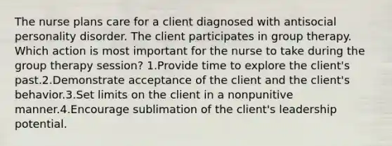 The nurse plans care for a client diagnosed with antisocial personality disorder. The client participates in group therapy. Which action is most important for the nurse to take during the group therapy session? 1.Provide time to explore the client's past.2.Demonstrate acceptance of the client and the client's behavior.3.Set limits on the client in a nonpunitive manner.4.Encourage sublimation of the client's leadership potential.