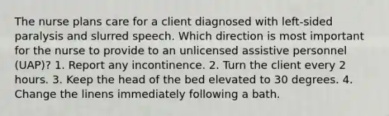 The nurse plans care for a client diagnosed with left-sided paralysis and slurred speech. Which direction is most important for the nurse to provide to an unlicensed assistive personnel (UAP)? 1. Report any incontinence. 2. Turn the client every 2 hours. 3. Keep the head of the bed elevated to 30 degrees. 4. Change the linens immediately following a bath.