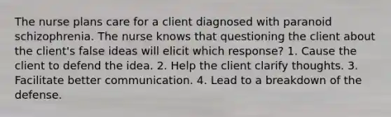 The nurse plans care for a client diagnosed with paranoid schizophrenia. The nurse knows that questioning the client about the client's false ideas will elicit which response? 1. Cause the client to defend the idea. 2. Help the client clarify thoughts. 3. Facilitate better communication. 4. Lead to a breakdown of the defense.