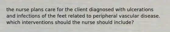 the nurse plans care for the client diagnosed with ulcerations and infections of the feet related to peripheral vascular disease. which interventions should the nurse should include?