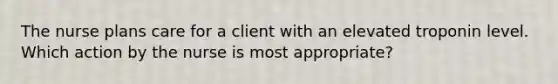 The nurse plans care for a client with an elevated troponin level. Which action by the nurse is most appropriate?