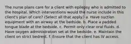 The nurse plans care for a client with epilepsy who is admitted to the hospital. Which interventions would the nurse include in this client's plan of care? (Select all that apply.) a. Have suction equipment with an airway at the bedside. b. Place a padded tongue blade at the bedside. c. Permit only clear oral fluids. d. Have oxygen administration set at the bedside. e. Maintain the client on strict bedrest. f. Ensure that the client has IV access.