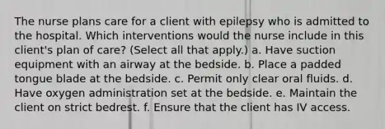 The nurse plans care for a client with epilepsy who is admitted to the hospital. Which interventions would the nurse include in this client's plan of care? (Select all that apply.) a. Have suction equipment with an airway at the bedside. b. Place a padded tongue blade at the bedside. c. Permit only clear oral fluids. d. Have oxygen administration set at the bedside. e. Maintain the client on strict bedrest. f. Ensure that the client has IV access.