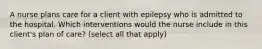 A nurse plans care for a client with epilepsy who is admitted to the hospital. Which interventions would the nurse include in this client's plan of care? (select all that apply)