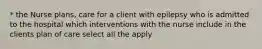 * the Nurse plans, care for a client with epilepsy who is admitted to the hospital which interventions with the nurse include in the clients plan of care select all the apply