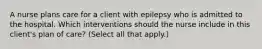 A nurse plans care for a client with epilepsy who is admitted to the hospital. Which interventions should the nurse include in this client's plan of care? (Select all that apply.)