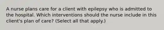 A nurse plans care for a client with epilepsy who is admitted to the hospital. Which interventions should the nurse include in this client's plan of care? (Select all that apply.)