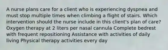 A nurse plans care for a client who is experiencing dyspnea and must stop multiple times when climbing a flight of stairs. Which intervention should the nurse include in this client's plan of care? Oxygen therapy at 2 liters per nasal cannula Complete bedrest with frequent repositioning Assistance with activities of daily living Physical therapy activities every day