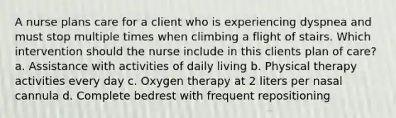 A nurse plans care for a client who is experiencing dyspnea and must stop multiple times when climbing a flight of stairs. Which intervention should the nurse include in this clients plan of care? a. Assistance with activities of daily living b. Physical therapy activities every day c. Oxygen therapy at 2 liters per nasal cannula d. Complete bedrest with frequent repositioning