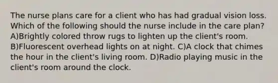 The nurse plans care for a client who has had gradual vision loss. Which of the following should the nurse include in the care plan? A)Brightly colored throw rugs to lighten up the client's room. B)Fluorescent overhead lights on at night. C)A clock that chimes the hour in the client's living room. D)Radio playing music in the client's room around the clock.