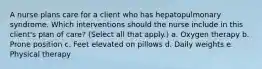 A nurse plans care for a client who has hepatopulmonary syndrome. Which interventions should the nurse include in this client's plan of care? (Select all that apply.) a. Oxygen therapy b. Prone position c. Feet elevated on pillows d. Daily weights e. Physical therapy