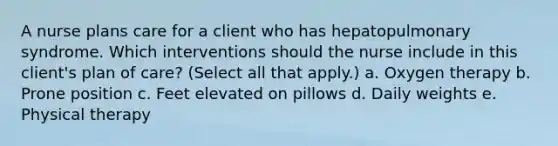 A nurse plans care for a client who has hepatopulmonary syndrome. Which interventions should the nurse include in this client's plan of care? (Select all that apply.) a. Oxygen therapy b. Prone position c. Feet elevated on pillows d. Daily weights e. Physical therapy