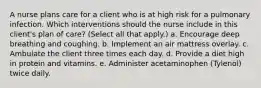 A nurse plans care for a client who is at high risk for a pulmonary infection. Which interventions should the nurse include in this client's plan of care? (Select all that apply.) a. Encourage deep breathing and coughing. b. Implement an air mattress overlay. c. Ambulate the client three times each day. d. Provide a diet high in protein and vitamins. e. Administer acetaminophen (Tylenol) twice daily.