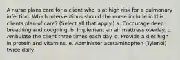 A nurse plans care for a client who is at high risk for a pulmonary infection. Which interventions should the nurse include in this clients plan of care? (Select all that apply.) a. Encourage deep breathing and coughing. b. Implement an air mattress overlay. c. Ambulate the client three times each day. d. Provide a diet high in protein and vitamins. e. Administer acetaminophen (Tylenol) twice daily.