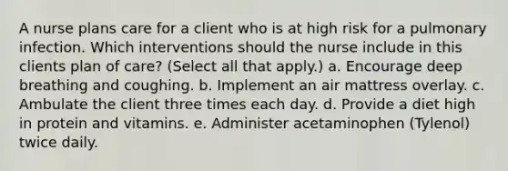A nurse plans care for a client who is at high risk for a pulmonary infection. Which interventions should the nurse include in this clients plan of care? (Select all that apply.) a. Encourage deep breathing and coughing. b. Implement an air mattress overlay. c. Ambulate the client three times each day. d. Provide a diet high in protein and vitamins. e. Administer acetaminophen (Tylenol) twice daily.