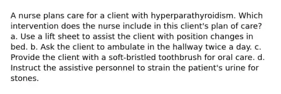 A nurse plans care for a client with hyperparathyroidism. Which intervention does the nurse include in this client's plan of care? a. Use a lift sheet to assist the client with position changes in bed. b. Ask the client to ambulate in the hallway twice a day. c. Provide the client with a soft-bristled toothbrush for oral care. d. Instruct the assistive personnel to strain the patient's urine for stones.