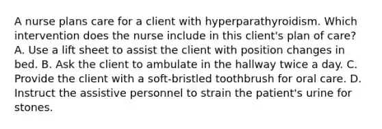 A nurse plans care for a client with hyperparathyroidism. Which intervention does the nurse include in this client's plan of care? A. Use a lift sheet to assist the client with position changes in bed. B. Ask the client to ambulate in the hallway twice a day. C. Provide the client with a soft-bristled toothbrush for oral care. D. Instruct the assistive personnel to strain the patient's urine for stones.