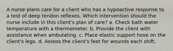 A nurse plans care for a client who has a hypoactive response to a test of deep tendon reflexes. Which intervention should the nurse include in this client's plan of care? a. Check bath water temperature with a thermometer. b. Provide the client with assistance when ambulating. c. Place elastic support hose on the client's legs. d. Assess the client's feet for wounds each shift.