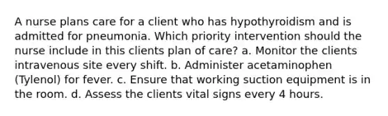 A nurse plans care for a client who has hypothyroidism and is admitted for pneumonia. Which priority intervention should the nurse include in this clients plan of care? a. Monitor the clients intravenous site every shift. b. Administer acetaminophen (Tylenol) for fever. c. Ensure that working suction equipment is in the room. d. Assess the clients vital signs every 4 hours.