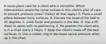 A nurse plans care for a client who is immobile. Which interventions would the nurse include in this client's plan of care to prevent pressure sores? (Select all that apply.) A. Place a small pillow between bony surfaces. B. Elevate the head of the bed to 45 degrees. C. Limit fluids and proteins in the diet. D. Use a lift sheet to assist with re-positioning. E. Re-position the client who is in a chair every 2 hours. F. Keep the client's heels off the bed surfaces. G. Use a rubber ring to decrease sacral pressure when up in the chair.