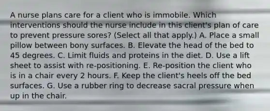 A nurse plans care for a client who is immobile. Which interventions should the nurse include in this client's plan of care to prevent pressure sores? (Select all that apply.) A. Place a small pillow between bony surfaces. B. Elevate the head of the bed to 45 degrees. C. Limit fluids and proteins in the diet. D. Use a lift sheet to assist with re-positioning. E. Re-position the client who is in a chair every 2 hours. F. Keep the client's heels off the bed surfaces. G. Use a rubber ring to decrease sacral pressure when up in the chair.