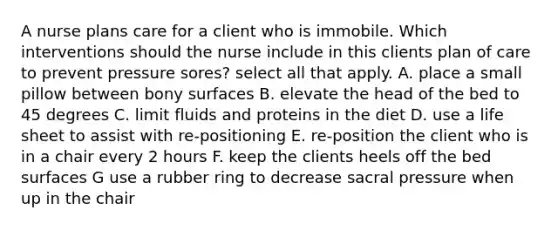 A nurse plans care for a client who is immobile. Which interventions should the nurse include in this clients plan of care to prevent pressure sores? select all that apply. A. place a small pillow between bony surfaces B. elevate the head of the bed to 45 degrees C. limit fluids and proteins in the diet D. use a life sheet to assist with re-positioning E. re-position the client who is in a chair every 2 hours F. keep the clients heels off the bed surfaces G use a rubber ring to decrease sacral pressure when up in the chair