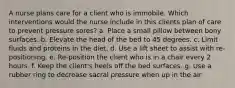 A nurse plans care for a client who is immobile. Which interventions would the nurse include in this clients plan of care to prevent pressure sores? a. Place a small pillow between bony surfaces. b. Elevate the head of the bed to 45 degrees. c. Limit fluids and proteins in the diet. d. Use a lift sheet to assist with re-positioning. e. Re-position the client who is in a chair every 2 hours. f. Keep the client's heels off the bed surfaces. g. Use a rubber ring to decrease sacral pressure when up in the air