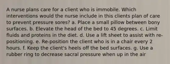 A nurse plans care for a client who is immobile. Which interventions would the nurse include in this clients plan of care to prevent pressure sores? a. Place a small pillow between bony surfaces. b. Elevate the head of the bed to 45 degrees. c. Limit fluids and proteins in the diet. d. Use a lift sheet to assist with re-positioning. e. Re-position the client who is in a chair every 2 hours. f. Keep the client's heels off the bed surfaces. g. Use a rubber ring to decrease sacral pressure when up in the air