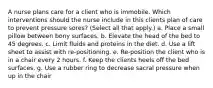 A nurse plans care for a client who is immobile. Which interventions should the nurse include in this clients plan of care to prevent pressure sores? (Select all that apply.) a. Place a small pillow between bony surfaces. b. Elevate the head of the bed to 45 degrees. c. Limit fluids and proteins in the diet. d. Use a lift sheet to assist with re-positioning. e. Re-position the client who is in a chair every 2 hours. f. Keep the clients heels off the bed surfaces. g. Use a rubber ring to decrease sacral pressure when up in the chair